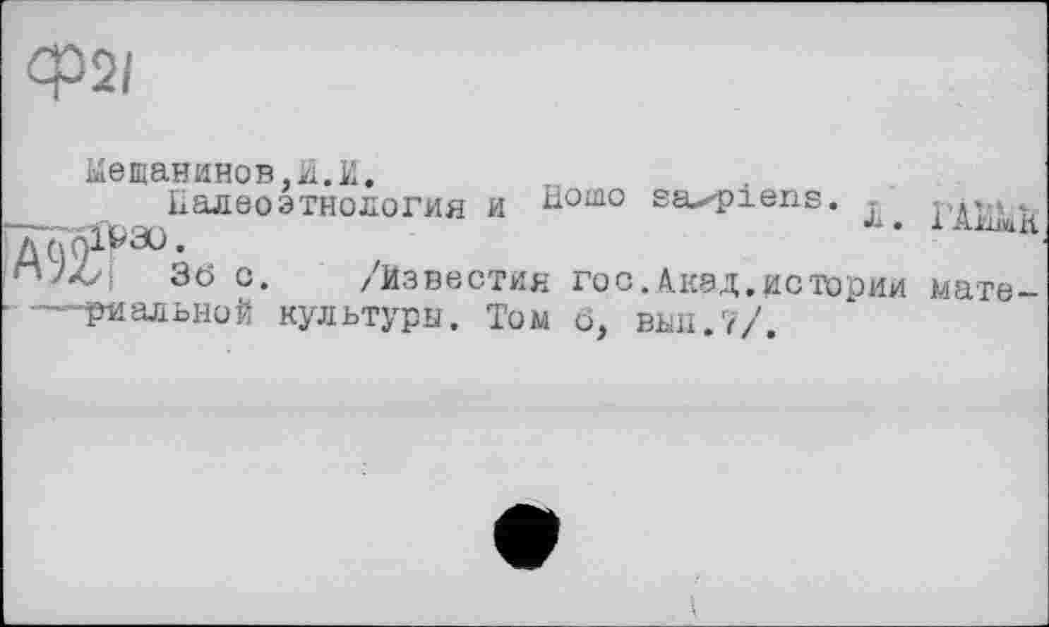 ﻿Ф2/
Мещанинов,И.И.
Ііалеоэтнология и H°m0 saxpiens. ГДИш1£ V)0lV3ü.
36 с. /Известия гос.Акад.истории мате-—риальной культуры. Том ô, вші.7/